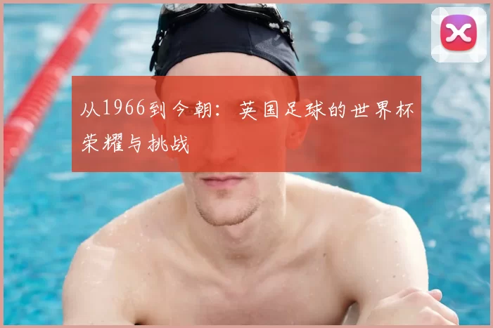从1966到今朝:英国足球的世界杯荣耀与挑战