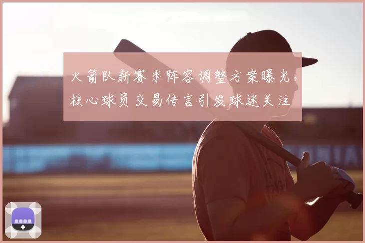 火箭队新赛季阵容调整方案曝光,核心球员交易传言引发球迷关注