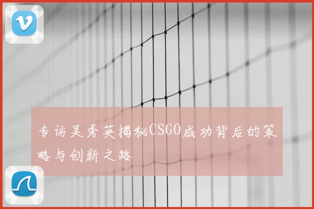 专访吴秀英揭秘CSGO成功背后的策略与创新之路