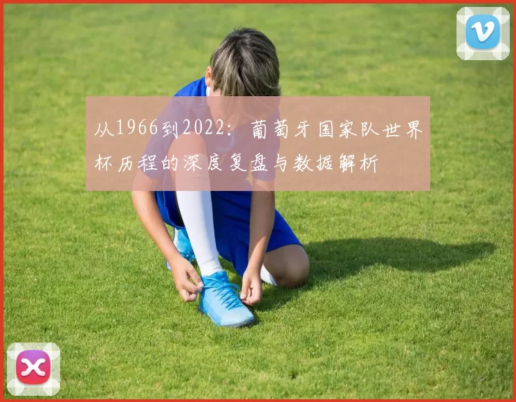 从1966到2022:葡萄牙国家队世界杯历程的深度复盘与数据解析