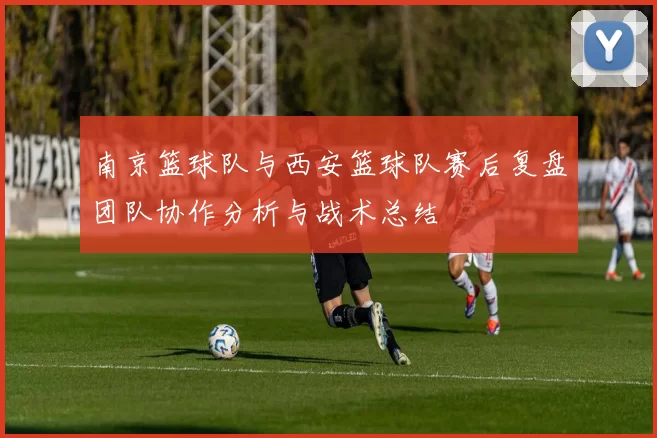 南京篮球队与西安篮球队赛后复盘团队协作分析与战术总结