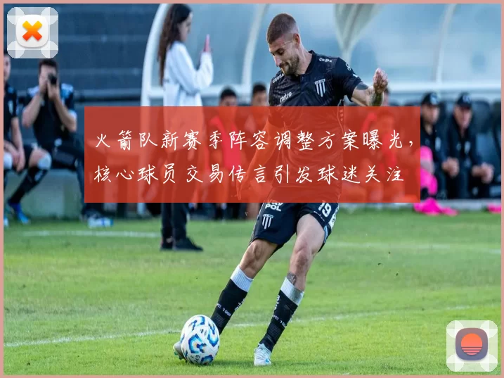 火箭队新赛季阵容调整方案曝光,核心球员交易传言引发球迷关注