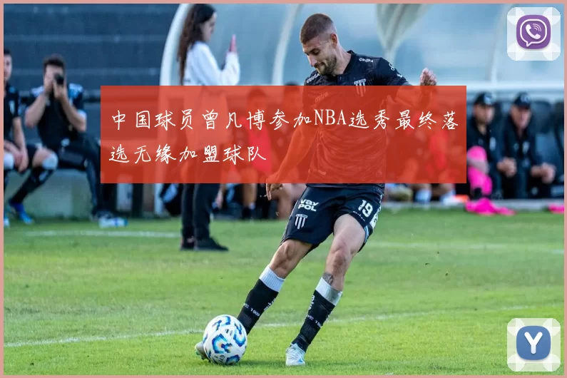中国球员曾凡博参加NBA选秀最终落选无缘加盟球队
