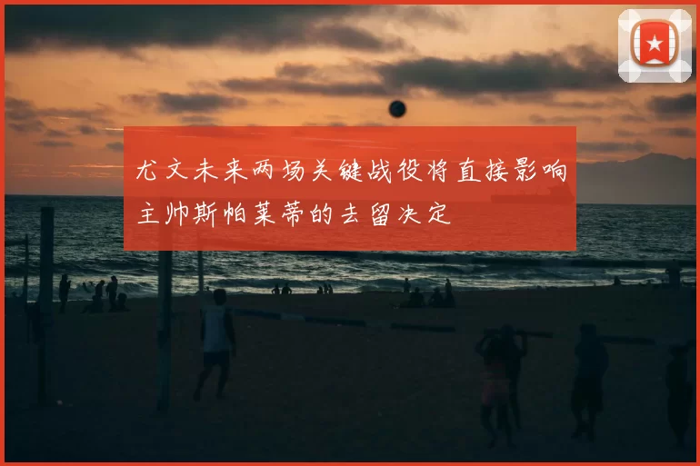 尤文未来两场关键战役将直接影响主帅斯帕莱蒂的去留决定