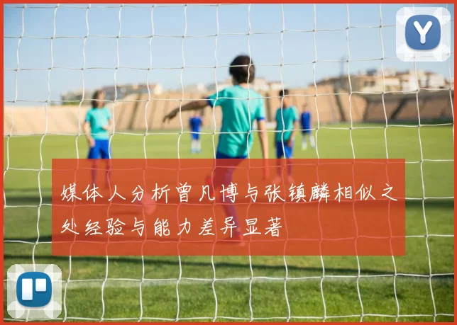 媒体人分析曾凡博与张镇麟相似之处经验与能力差异显著