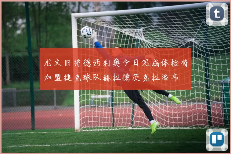 尤文旧将德西利奥今日完成体检将加盟捷克球队赫拉德茨克拉洛韦