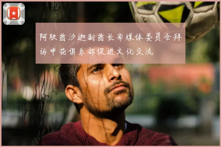 阿联酋沙迦副酋长率媒体委员会拜访申花俱乐部促进文化交流
