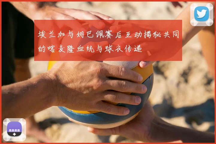 埃兰加与姆巴佩赛后互动揭秘共同的喀麦隆血统与球衣传递