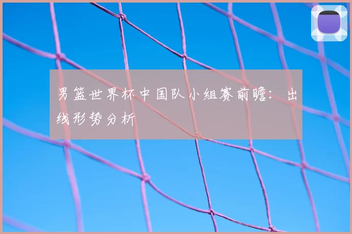 男篮世界杯中国队小组赛前瞻:出线形势分析