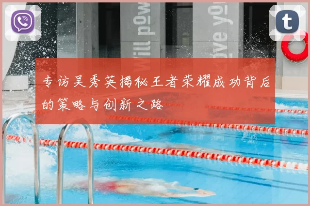 专访吴秀英揭秘王者荣耀成功背后的策略与创新之路