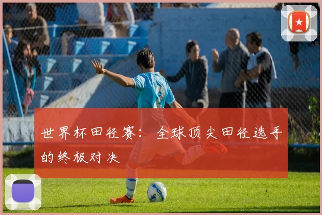 世界杯田径赛：全球顶尖田径选手的终极对决