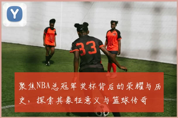 聚焦NBA总冠军奖杯背后的荣耀与历史，探索其象征意义与篮球传奇