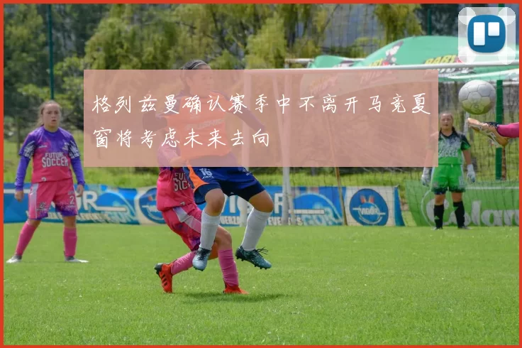 格列兹曼确认赛季中不离开马竞夏窗将考虑未来去向